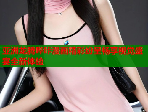 亚洲龙腾哔咔漫画精彩纷呈畅享视觉盛宴全新体验